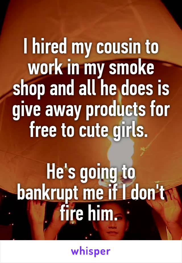 I hired my cousin to work in my smoke shop and all he does is give away products for free to cute girls. 

He's going to bankrupt me if I don't fire him. 