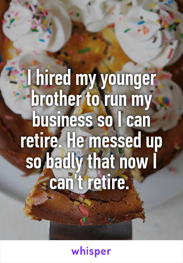 I hired my younger brother to run my business so I can retire. He messed up so badly that now I can't retire. 