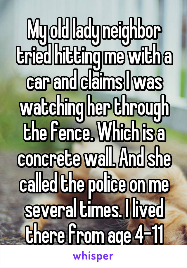 My old lady neighbor tried hitting me with a car and claims I was watching her through the fence. Which is a concrete wall. And she called the police on me several times. I lived there from age 4-11
