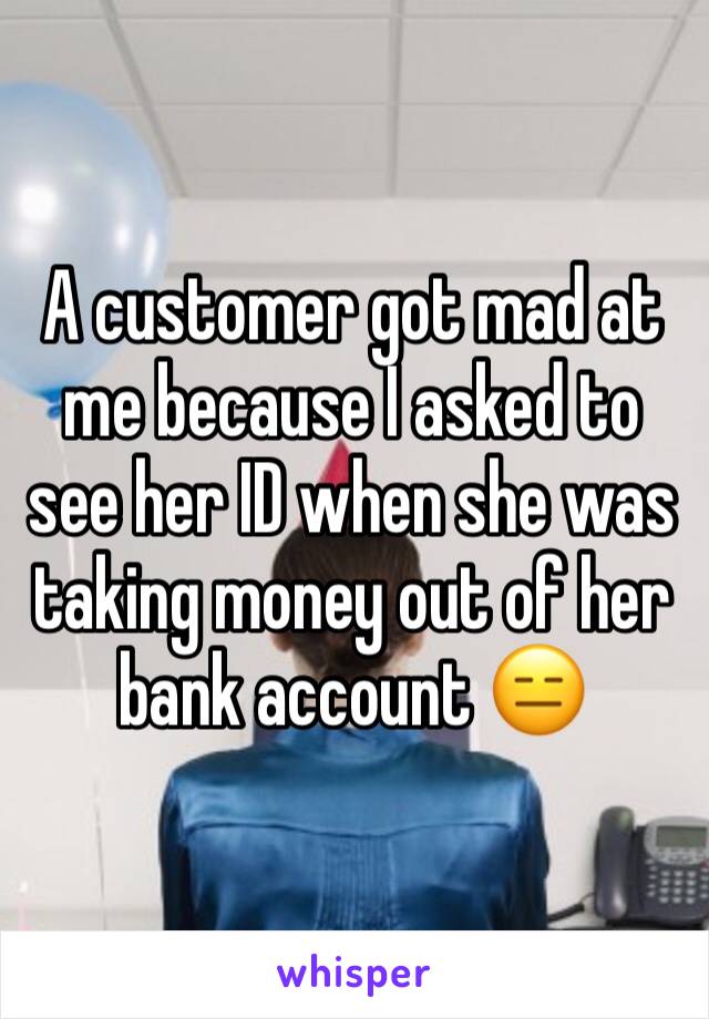 A customer got mad at me because I asked to see her ID when she was taking money out of her bank account 😑