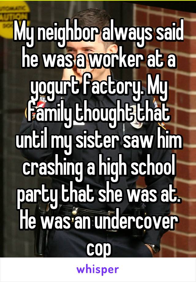 My neighbor always said he was a worker at a yogurt factory. My family thought that until my sister saw him crashing a high school party that she was at. He was an undercover cop