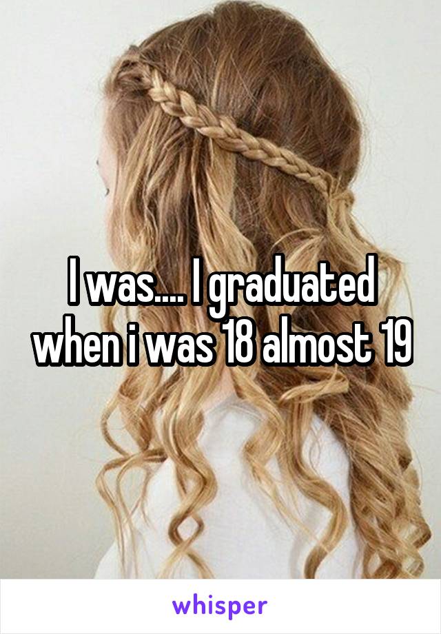 I was.... I graduated when i was 18 almost 19