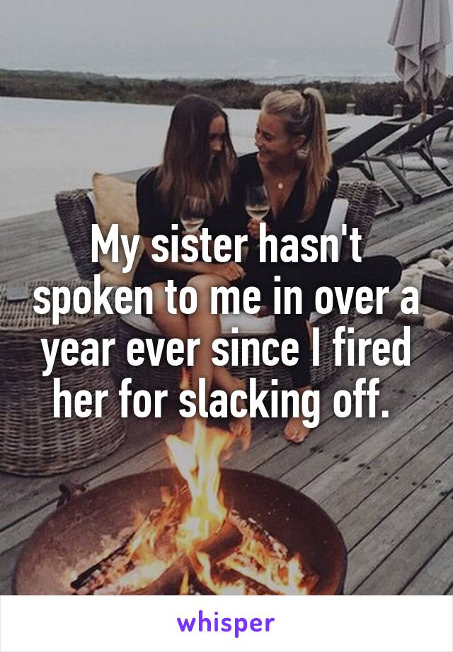 My sister hasn't spoken to me in over a year ever since I fired her for slacking off. 