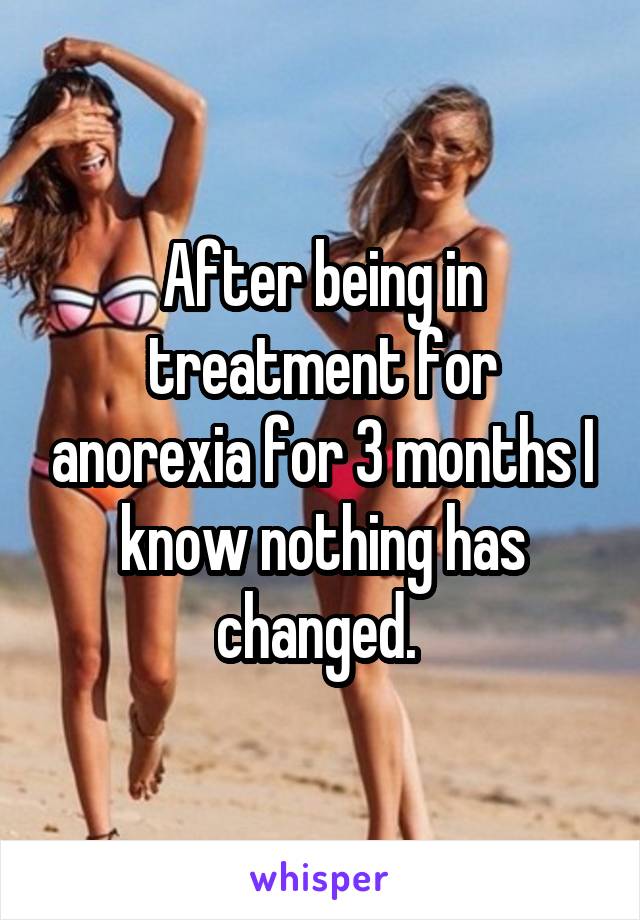 After being in treatment for anorexia for 3 months I know nothing has changed. 