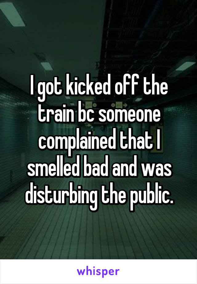 I got kicked off the train bc someone complained that I smelled bad and was disturbing the public.