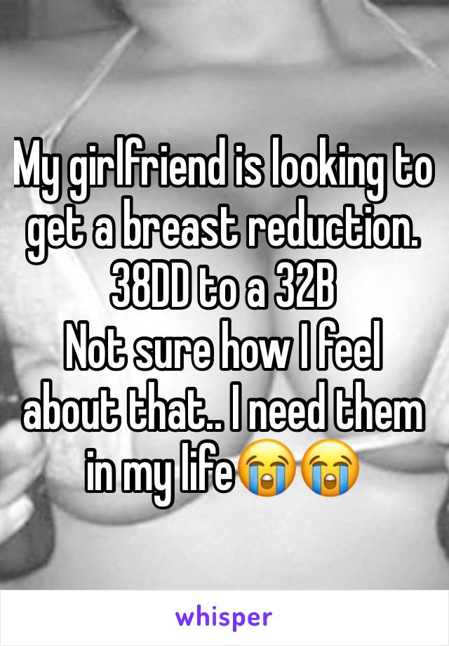 My girlfriend is looking to get a breast reduction. 
38DD to a 32B
Not sure how I feel about that.. I need them in my life😭😭