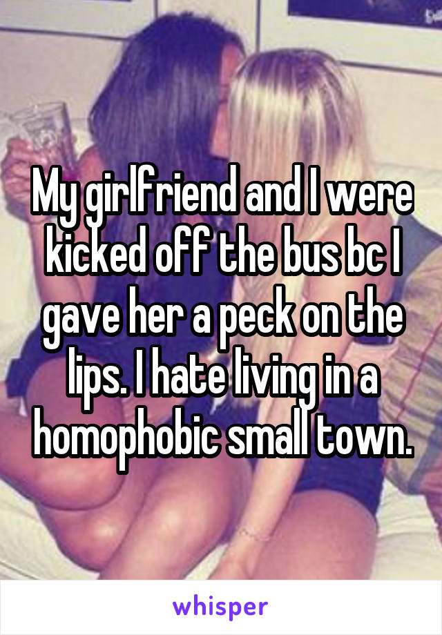 My girlfriend and I were kicked off the bus bc I gave her a peck on the lips. I hate living in a homophobic small town.
