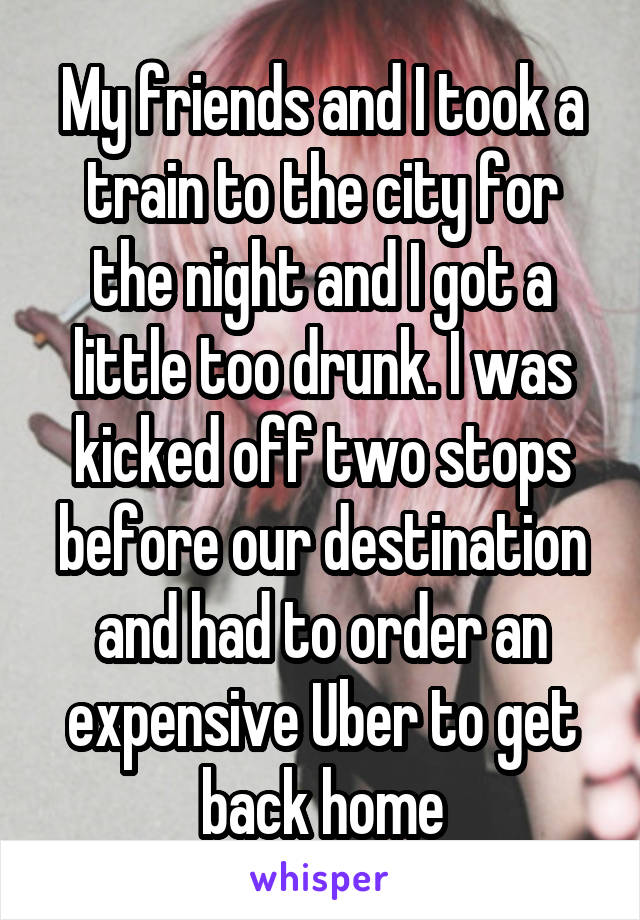 My friends and I took a train to the city for the night and I got a little too drunk. I was kicked off two stops before our destination and had to order an expensive Uber to get back home