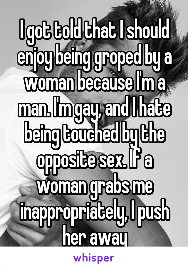 I got told that I should enjoy being groped by a woman because I'm a man. I'm gay, and I hate being touched by the opposite sex. If a woman grabs me inappropriately, I push her away