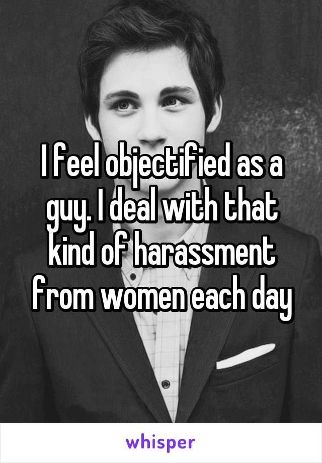 I feel objectified as a guy. I deal with that kind of harassment from women each day
