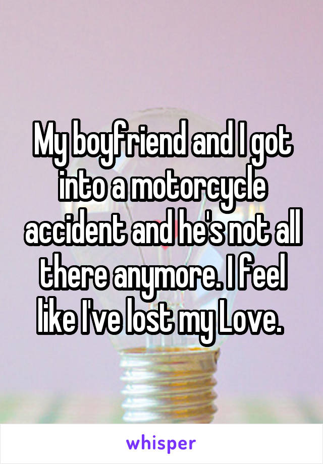 My boyfriend and I got into a motorcycle accident and he's not all there anymore. I feel like I've lost my Love. 