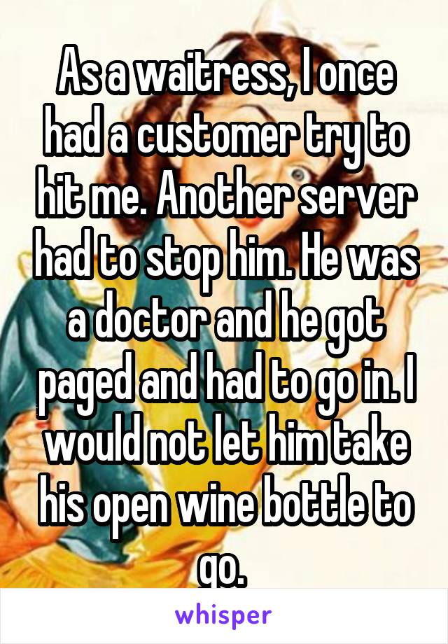 As a waitress, I once had a customer try to hit me. Another server had to stop him. He was a doctor and he got paged and had to go in. I would not let him take his open wine bottle to go. 