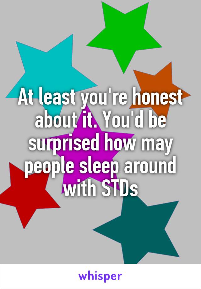 At least you're honest about it. You'd be surprised how may people sleep around with STDs