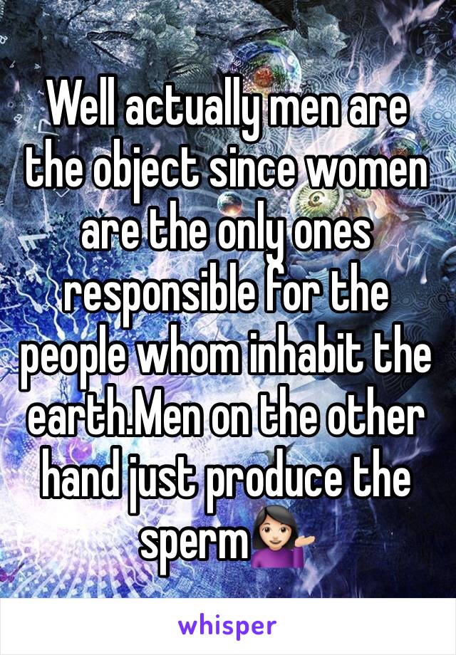 Well actually men are the object since women are the only ones responsible for the people whom inhabit the earth.Men on the other hand just produce the sperm💁🏻