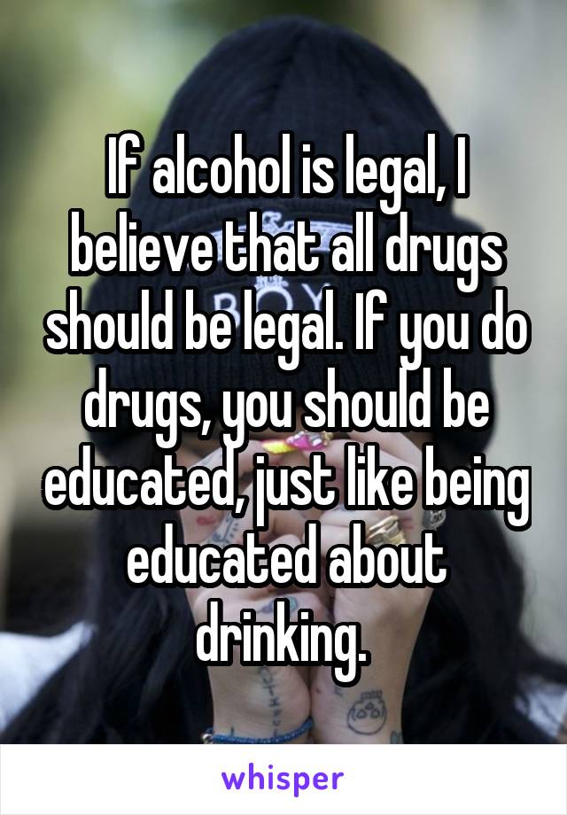 If alcohol is legal, I believe that all drugs should be legal. If you do drugs, you should be educated, just like being educated about drinking. 
