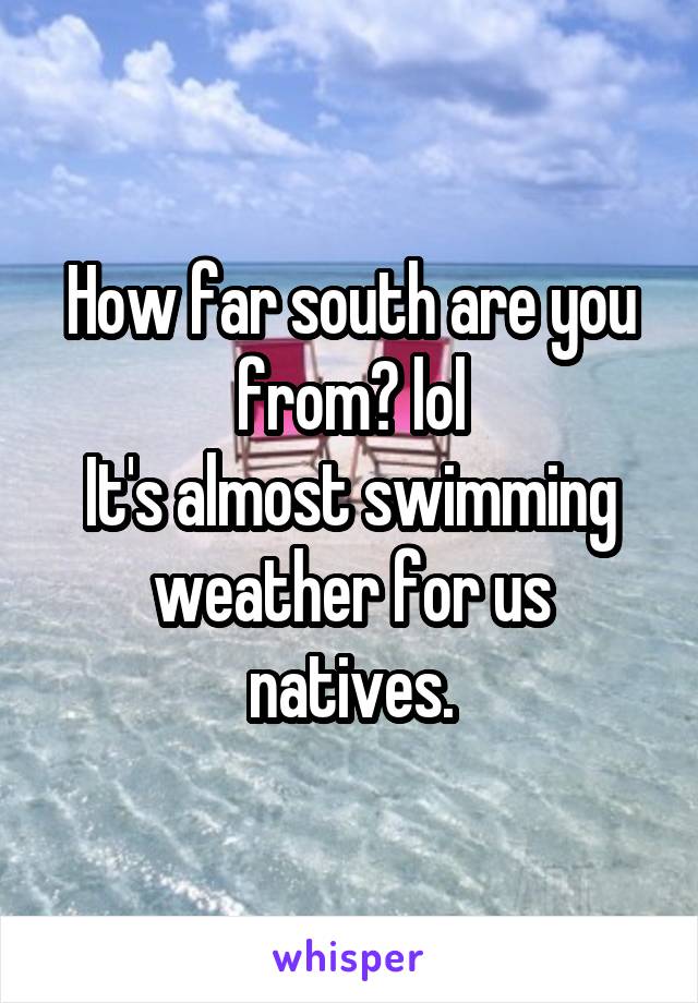 How far south are you from? lol
It's almost swimming weather for us natives.