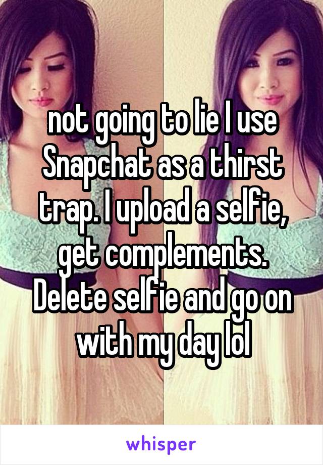 not going to lie I use Snapchat as a thirst trap. I upload a selfie, get complements. Delete selfie and go on with my day lol