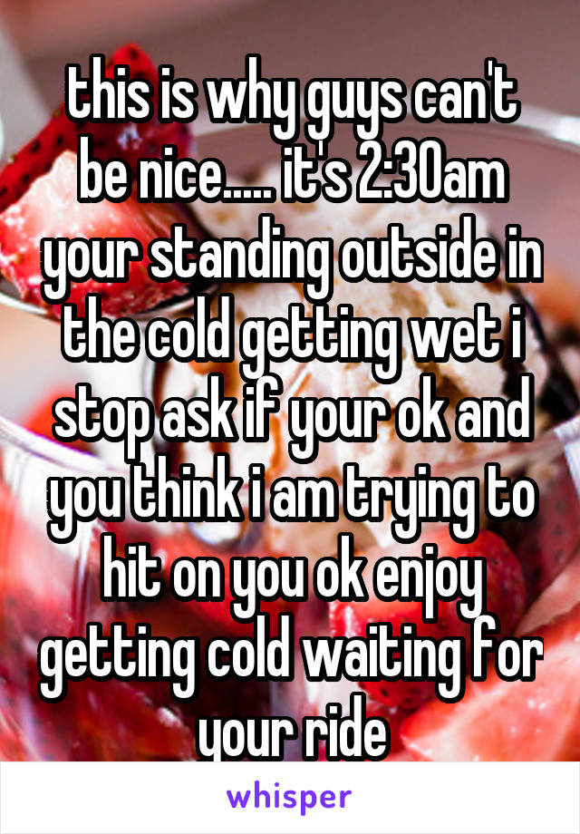 this is why guys can't be nice..... it's 2:30am your standing outside in the cold getting wet i stop ask if your ok and you think i am trying to hit on you ok enjoy getting cold waiting for your ride