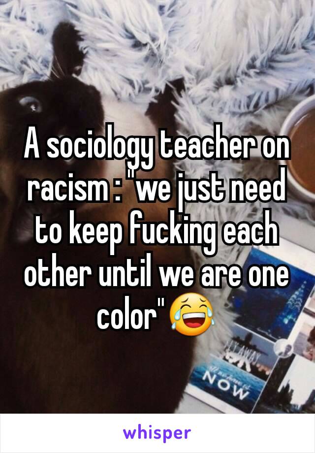 A sociology teacher on racism : "we just need to keep fucking each other until we are one color"😂