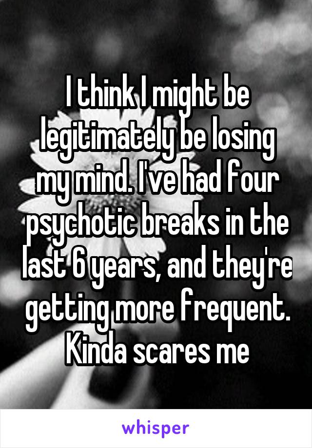 I think I might be legitimately be losing my mind. I've had four psychotic breaks in the last 6 years, and they're getting more frequent.
Kinda scares me