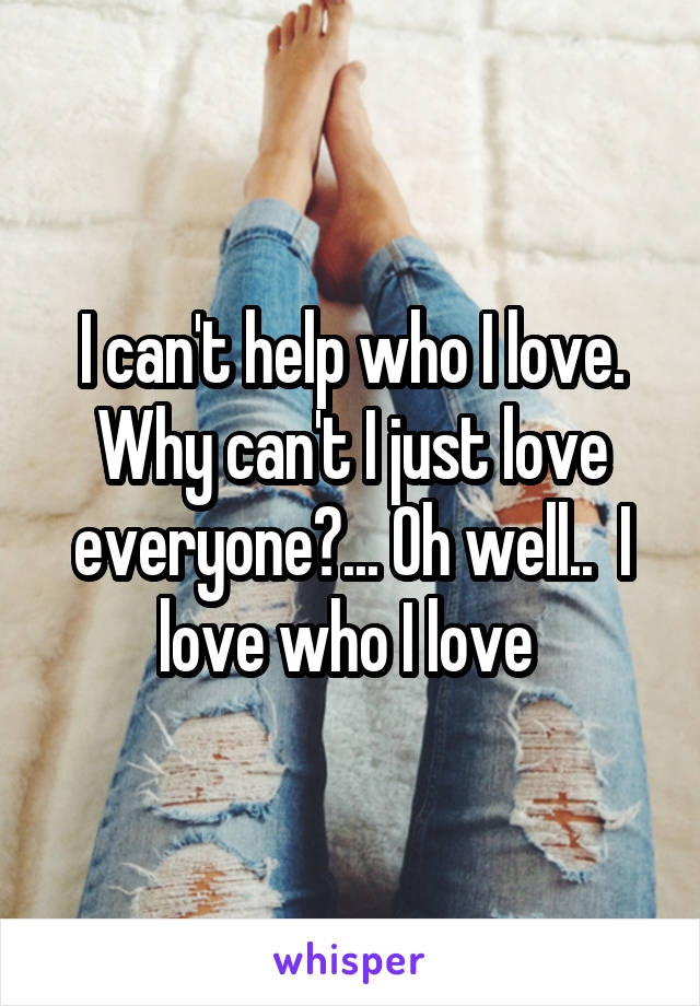 I can't help who I love. Why can't I just love everyone?... Oh well..  I love who I love 