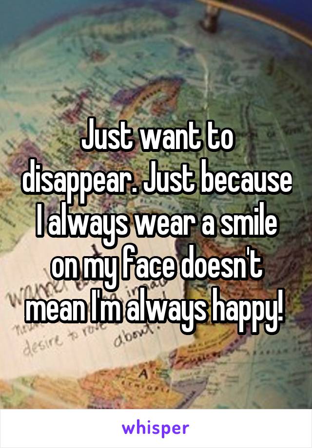 Just want to disappear. Just because I always wear a smile on my face doesn't mean I'm always happy! 