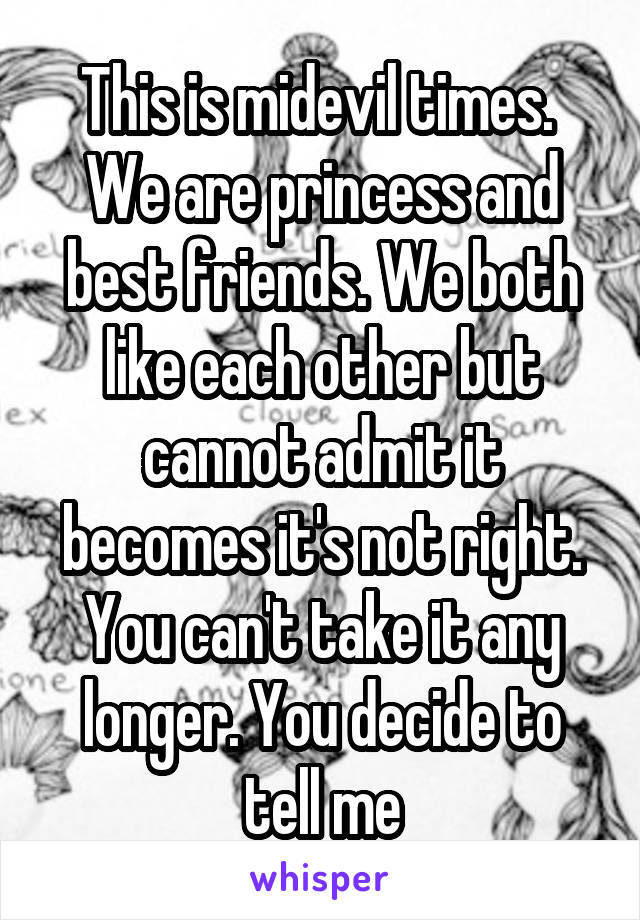 This is midevil times. 
We are princess and best friends. We both like each other but cannot admit it becomes it's not right. You can't take it any longer. You decide to tell me