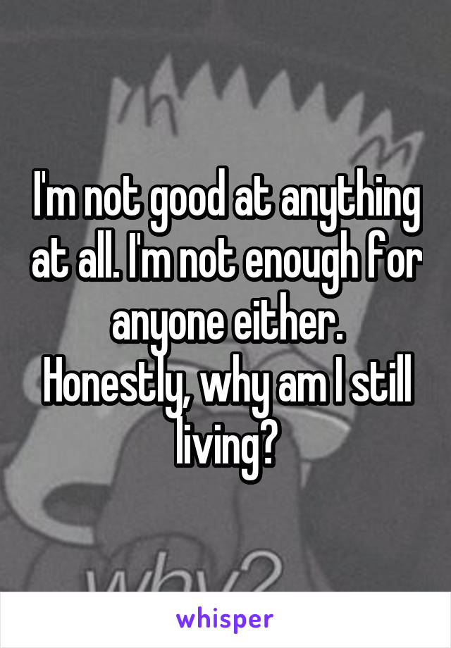 I'm not good at anything at all. I'm not enough for anyone either.
Honestly, why am I still living?