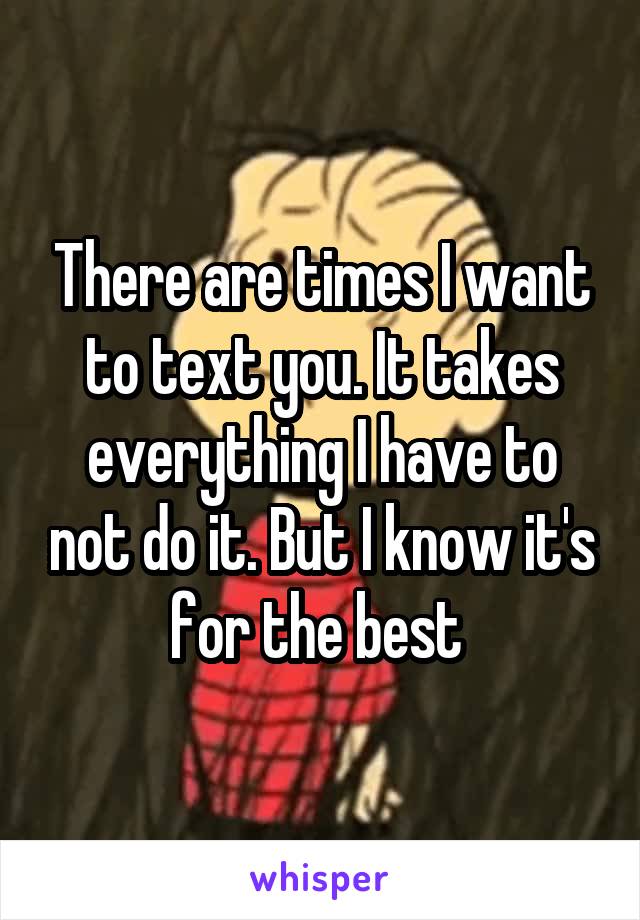 There are times I want to text you. It takes everything I have to not do it. But I know it's for the best 