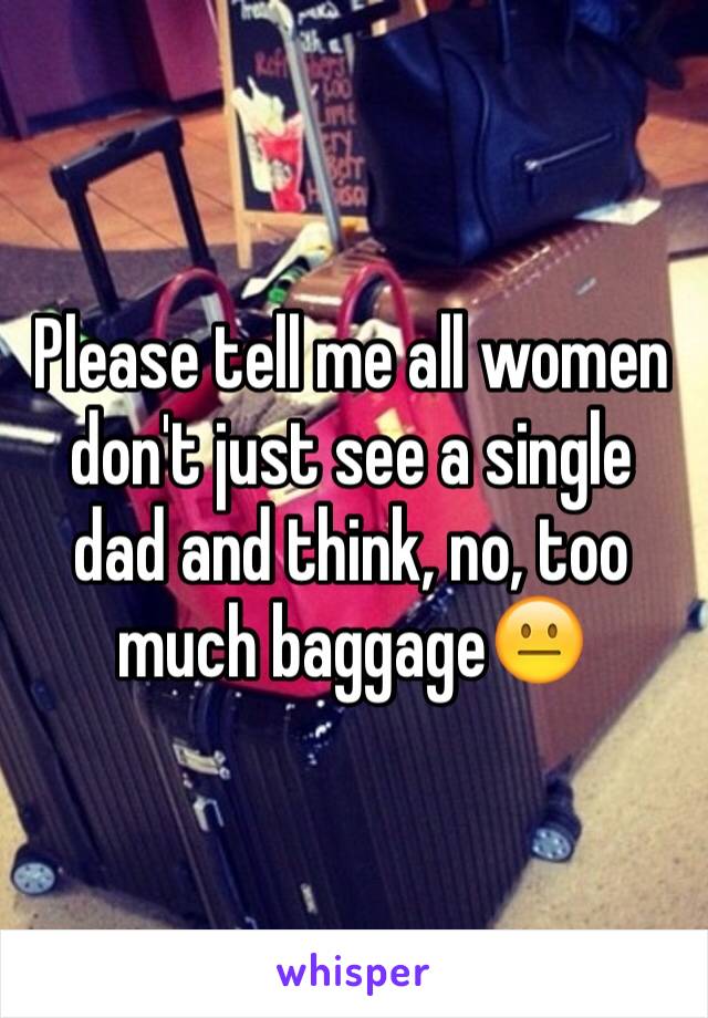 Please tell me all women don't just see a single dad and think, no, too much baggage😐