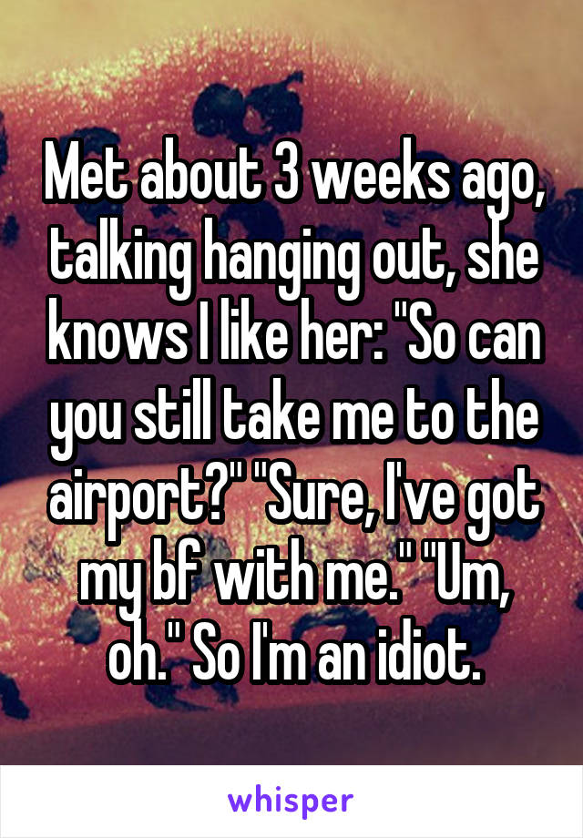 Met about 3 weeks ago, talking hanging out, she knows I like her: "So can you still take me to the airport?" "Sure, I've got my bf with me." "Um, oh." So I'm an idiot.