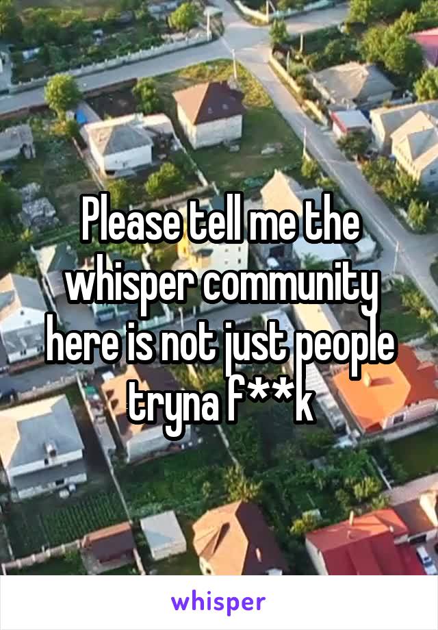 Please tell me the whisper community here is not just people tryna f**k