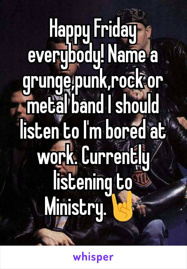 Happy Friday everybody! Name a grunge,punk,rock or metal band I should listen to I'm bored at work. Currently listening to Ministry.🤘 