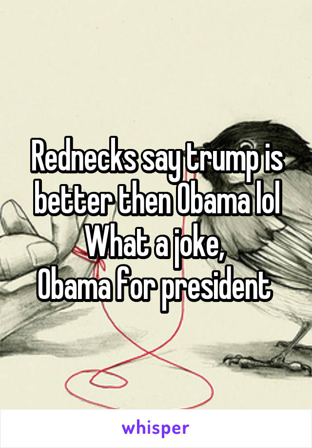 Rednecks say trump is better then Obama lol
What a joke, 
Obama for president 