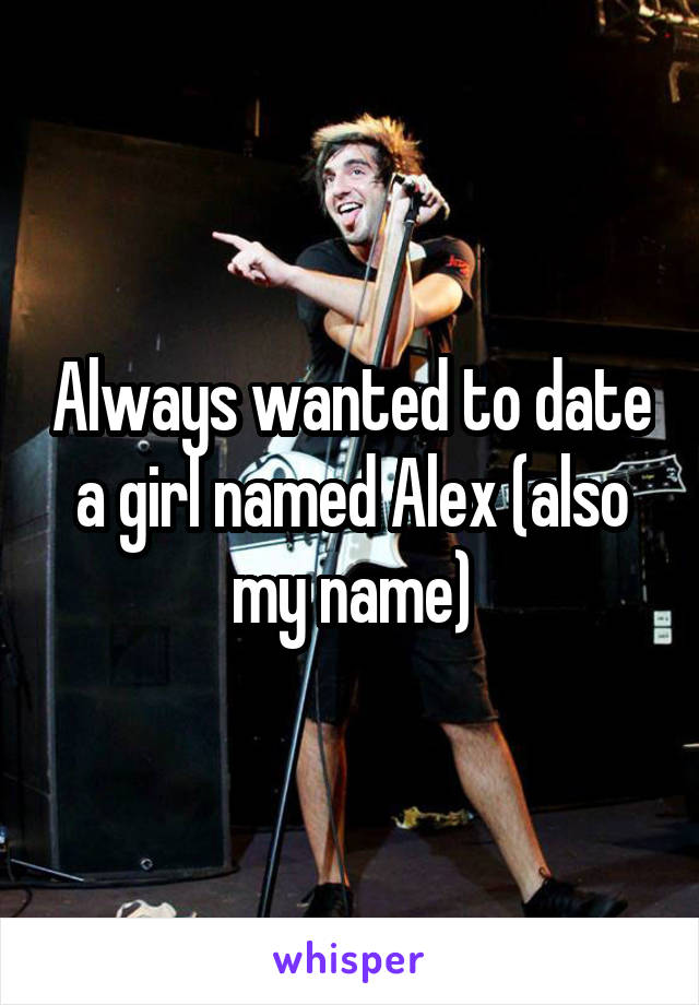 Always wanted to date a girl named Alex (also my name)