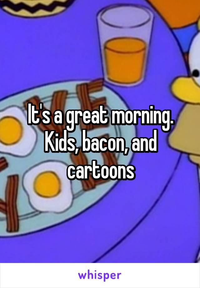 It's a great morning. Kids, bacon, and cartoons