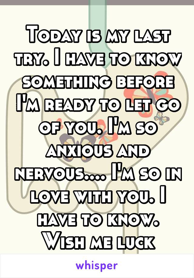  Today is my last try. I have to know something before I'm ready to let go of you. I'm so anxious and nervous.... I'm so in love with you. I have to know. Wish me luck