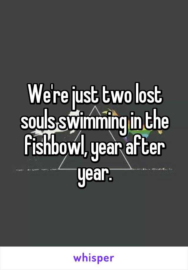 We're just two lost souls swimming in the fishbowl, year after year.