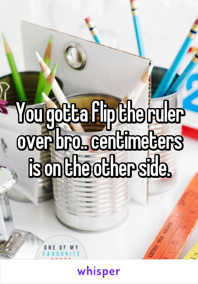 You gotta flip the ruler over bro.. centimeters is on the other side.