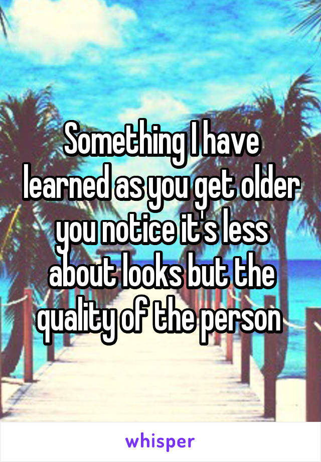 Something I have learned as you get older you notice it's less about looks but the quality of the person 