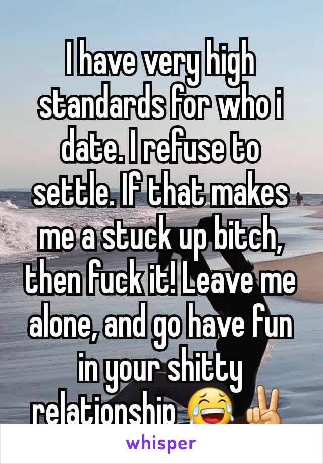 I have very high standards for who i date. I refuse to settle. If that makes me a stuck up bitch, then fuck it! Leave me alone, and go have fun in your shitty relationship 😂✌