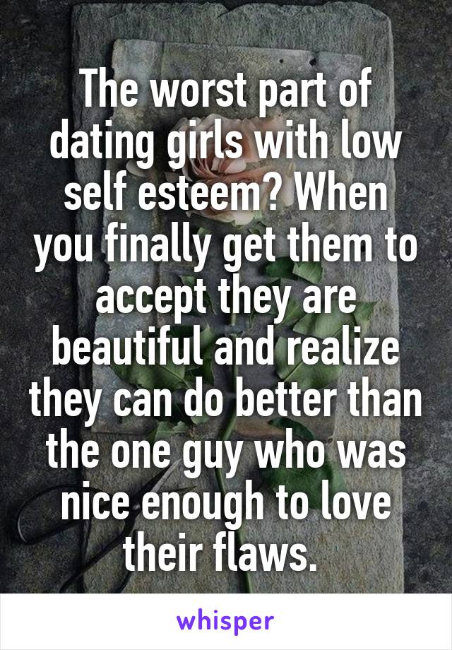  The worst part of dating girls with low self esteem? When you finally get them to accept they are beautiful and realize they can do better than the one guy who was nice enough to love their flaws. 