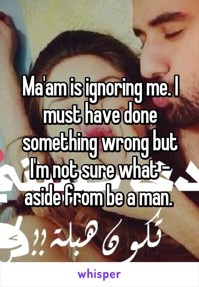 Ma'am is ignoring me. I must have done something wrong but I'm not sure what - aside from be a man. 