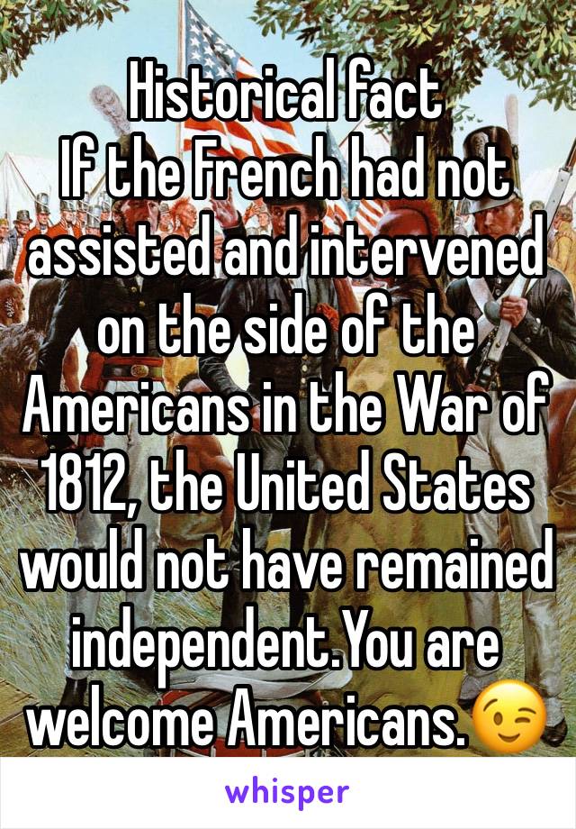 Historical fact
If the French had not assisted and intervened on the side of the Americans in the War of 1812, the United States would not have remained independent.You are welcome Americans.😉