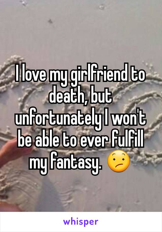 I love my girlfriend to death, but unfortunately I won't be able to ever fulfill my fantasy. 😕