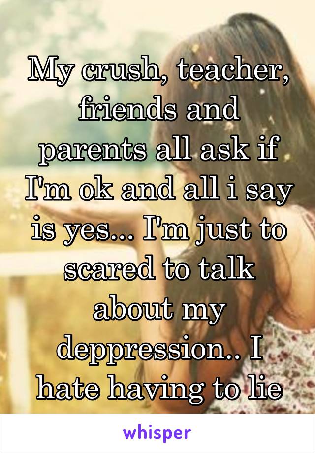 My crush, teacher, friends and parents all ask if I'm ok and all i say is yes... I'm just to scared to talk about my deppression.. I hate having to lie