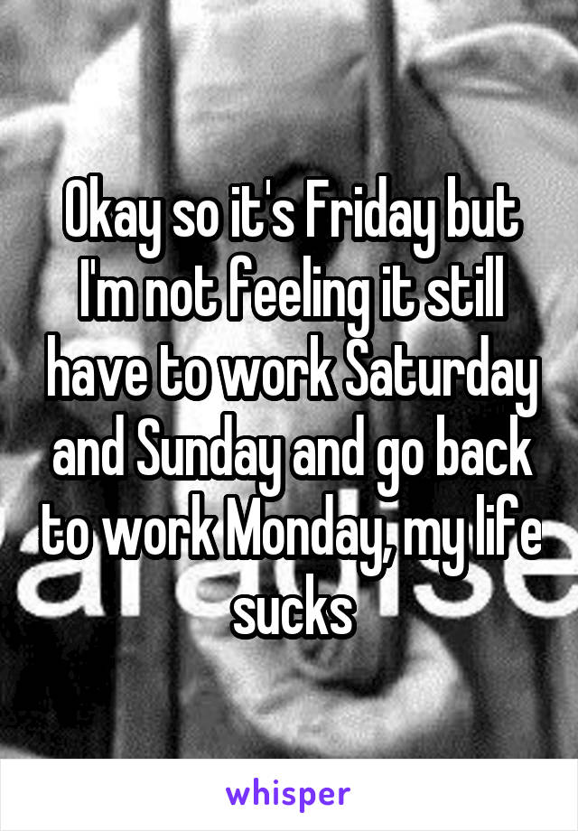 Okay so it's Friday but I'm not feeling it still have to work Saturday and Sunday and go back to work Monday, my life sucks