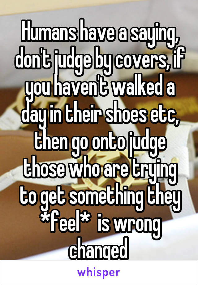 Humans have a saying, don't judge by covers, if you haven't walked a day in their shoes etc, then go onto judge those who are trying to get something they *feel*  is wrong changed 