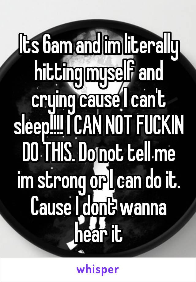 Its 6am and im literally hitting myself and crying cause I can't sleep!!!! I CAN NOT FUCKIN DO THIS. Do not tell me im strong or I can do it. Cause I dont wanna hear it