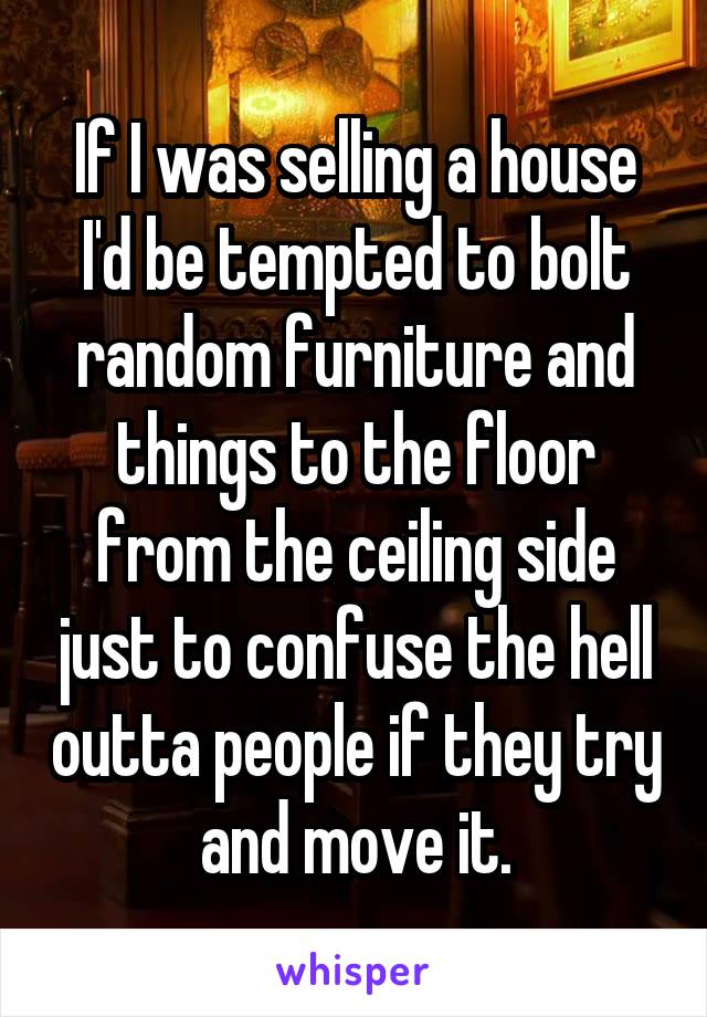 If I was selling a house I'd be tempted to bolt random furniture and things to the floor from the ceiling side just to confuse the hell outta people if they try and move it.